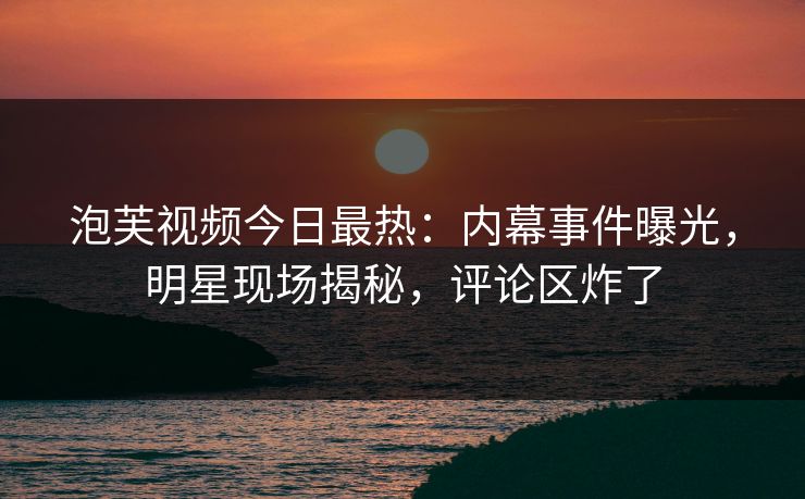 泡芙视频今日最热：内幕事件曝光，明星现场揭秘，评论区炸了