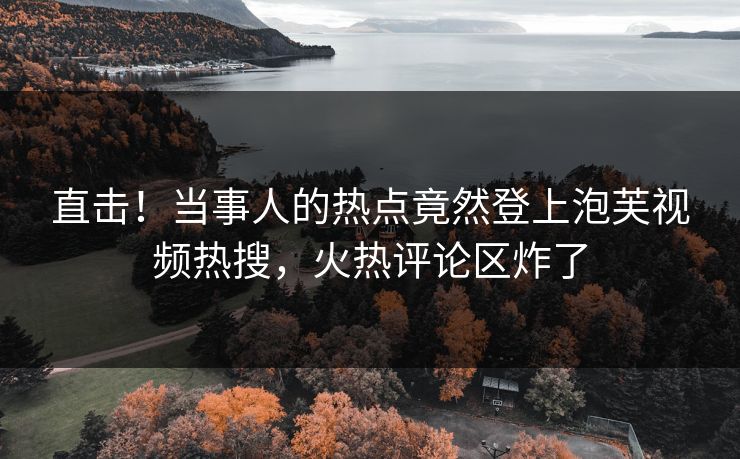 直击！当事人的热点竟然登上泡芙视频热搜，火热评论区炸了