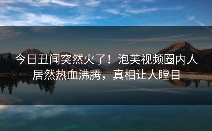 今日丑闻突然火了！泡芙视频圈内人居然热血沸腾，真相让人瞠目