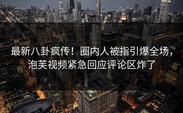 最新八卦疯传！圈内人被指引爆全场，泡芙视频紧急回应评论区炸了