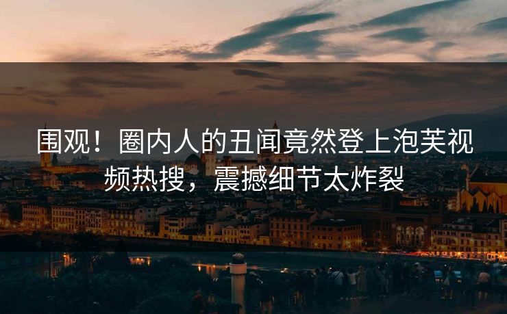 围观！圈内人的丑闻竟然登上泡芙视频热搜，震撼细节太炸裂