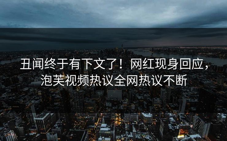 丑闻终于有下文了！网红现身回应，泡芙视频热议全网热议不断