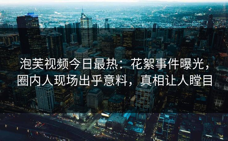 泡芙视频今日最热：花絮事件曝光，圈内人现场出乎意料，真相让人瞠目