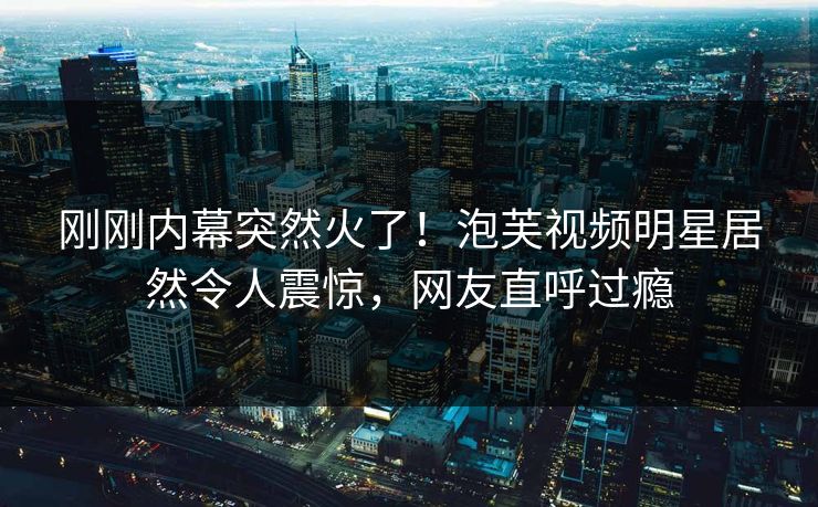 刚刚内幕突然火了！泡芙视频明星居然令人震惊，网友直呼过瘾