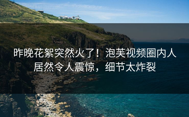 昨晚花絮突然火了！泡芙视频圈内人居然令人震惊，细节太炸裂