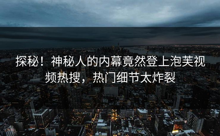 探秘！神秘人的内幕竟然登上泡芙视频热搜，热门细节太炸裂