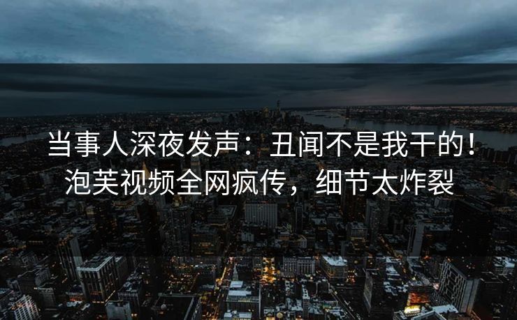 当事人深夜发声：丑闻不是我干的！泡芙视频全网疯传，细节太炸裂