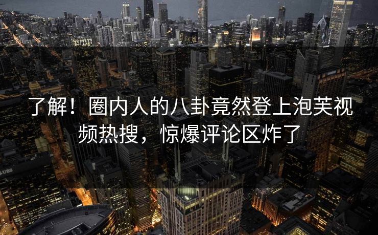 了解！圈内人的八卦竟然登上泡芙视频热搜，惊爆评论区炸了