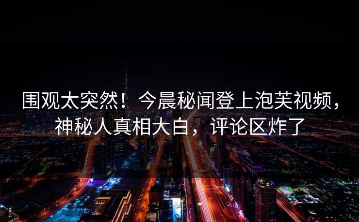 围观太突然！今晨秘闻登上泡芙视频，神秘人真相大白，评论区炸了