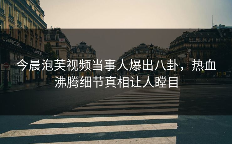 今晨泡芙视频当事人爆出八卦，热血沸腾细节真相让人瞠目