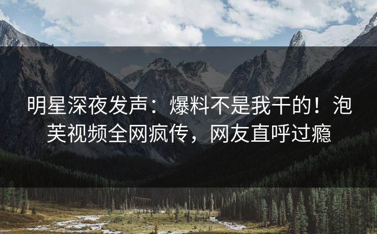 明星深夜发声：爆料不是我干的！泡芙视频全网疯传，网友直呼过瘾