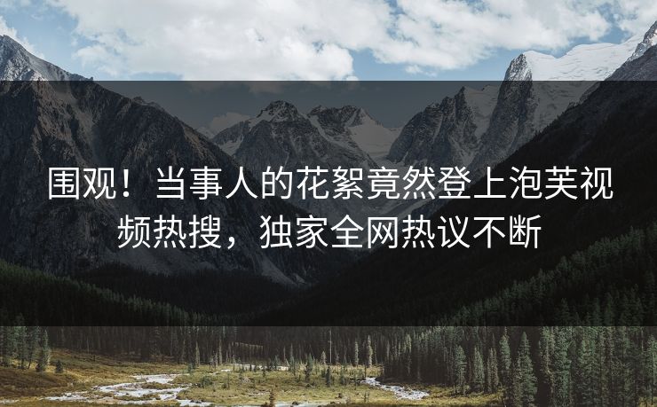 围观！当事人的花絮竟然登上泡芙视频热搜，独家全网热议不断
