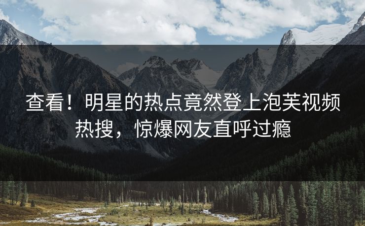 查看！明星的热点竟然登上泡芙视频热搜，惊爆网友直呼过瘾