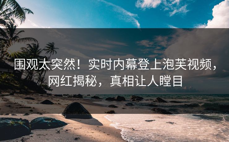 围观太突然！实时内幕登上泡芙视频，网红揭秘，真相让人瞠目