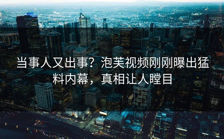 当事人又出事？泡芙视频刚刚曝出猛料内幕，真相让人瞠目
