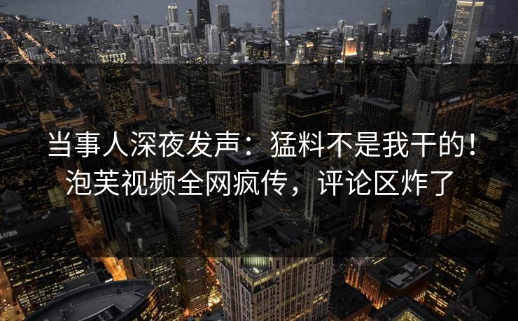 当事人深夜发声：猛料不是我干的！泡芙视频全网疯传，评论区炸了