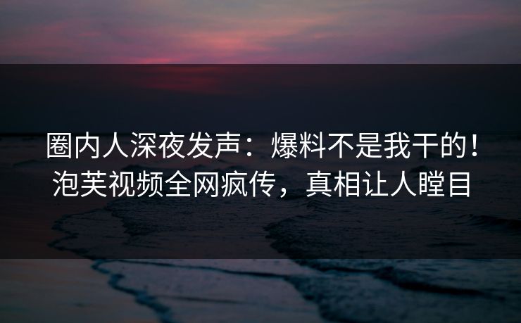圈内人深夜发声：爆料不是我干的！泡芙视频全网疯传，真相让人瞠目