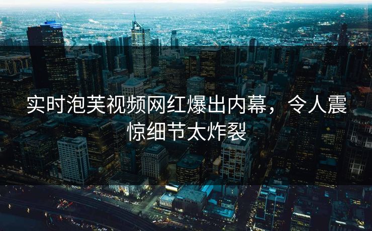 实时泡芙视频网红爆出内幕，令人震惊细节太炸裂