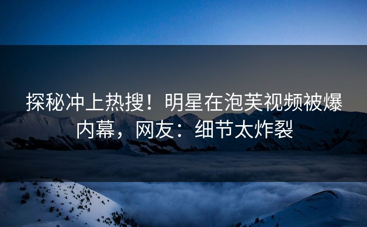 探秘冲上热搜！明星在泡芙视频被爆内幕，网友：细节太炸裂
