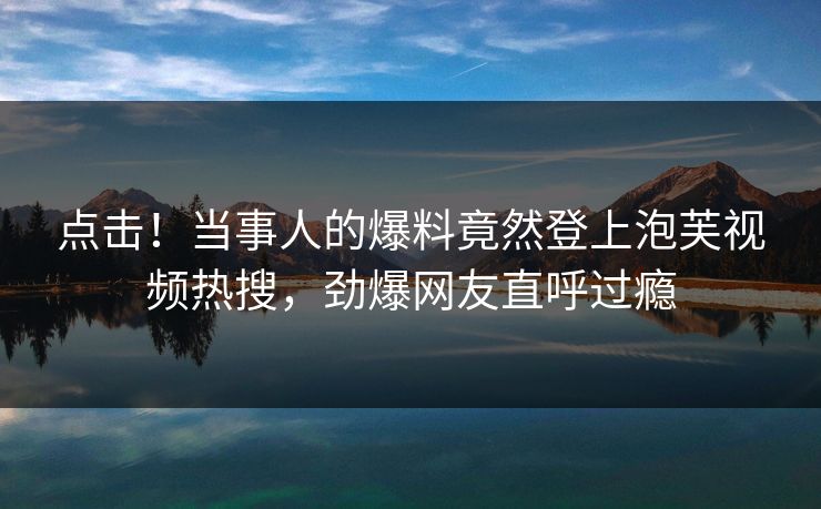 点击！当事人的爆料竟然登上泡芙视频热搜，劲爆网友直呼过瘾