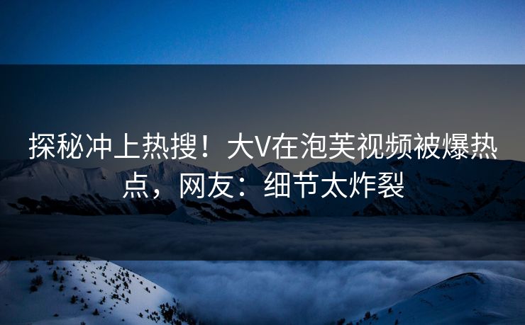 探秘冲上热搜！大V在泡芙视频被爆热点，网友：细节太炸裂