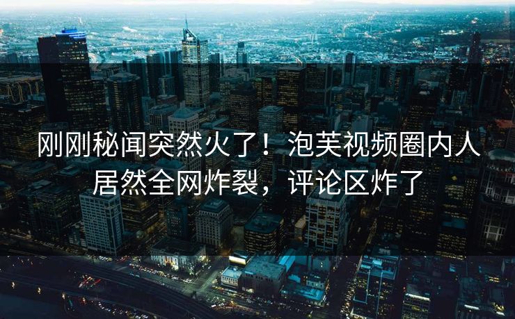 刚刚秘闻突然火了！泡芙视频圈内人居然全网炸裂，评论区炸了