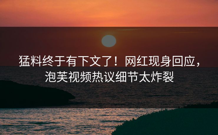 猛料终于有下文了！网红现身回应，泡芙视频热议细节太炸裂