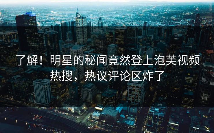 了解！明星的秘闻竟然登上泡芙视频热搜，热议评论区炸了