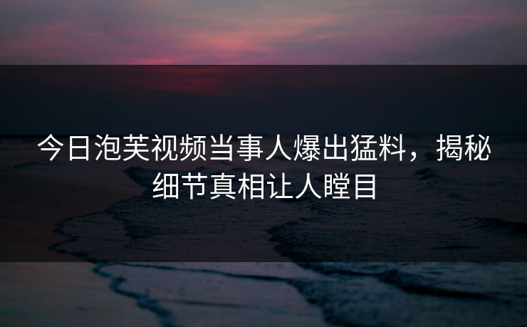 今日泡芙视频当事人爆出猛料，揭秘细节真相让人瞠目