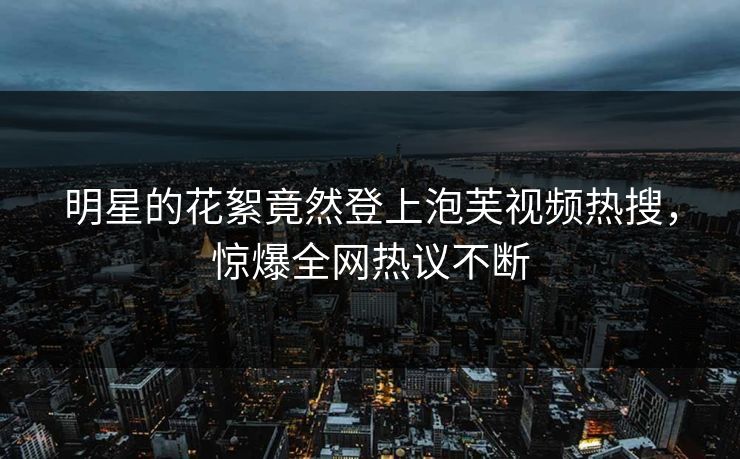 明星的花絮竟然登上泡芙视频热搜，惊爆全网热议不断