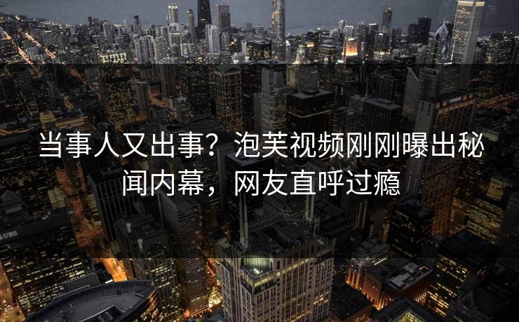 当事人又出事？泡芙视频刚刚曝出秘闻内幕，网友直呼过瘾