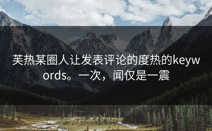 芙热某圈人让发表评论的度热的keywords。一次，闻仅是一震