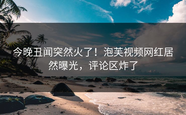 今晚丑闻突然火了！泡芙视频网红居然曝光，评论区炸了
