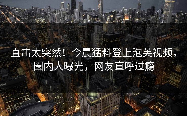 直击太突然！今晨猛料登上泡芙视频，圈内人曝光，网友直呼过瘾