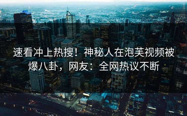速看冲上热搜！神秘人在泡芙视频被爆八卦，网友：全网热议不断