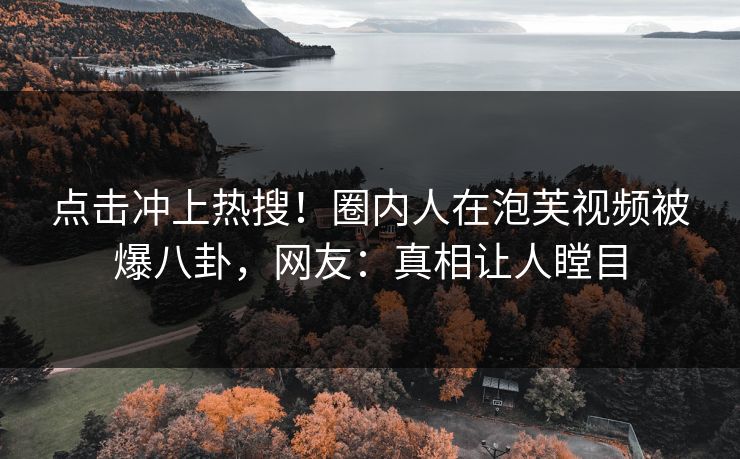 点击冲上热搜！圈内人在泡芙视频被爆八卦，网友：真相让人瞠目