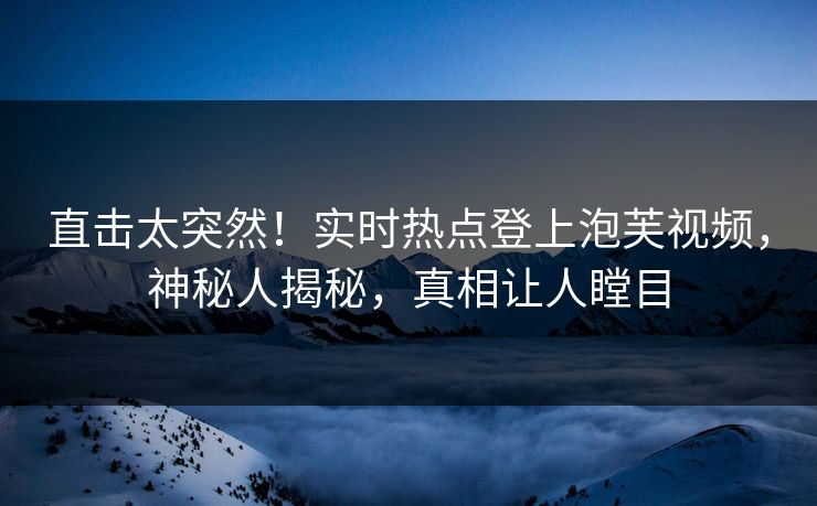 直击太突然！实时热点登上泡芙视频，神秘人揭秘，真相让人瞠目