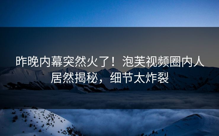 昨晚内幕突然火了！泡芙视频圈内人居然揭秘，细节太炸裂