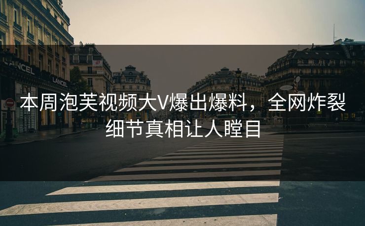 本周泡芙视频大V爆出爆料，全网炸裂细节真相让人瞠目