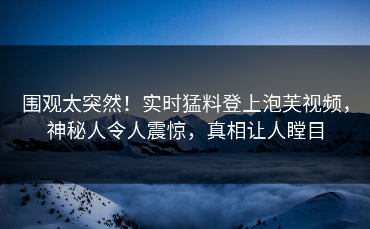 围观太突然！实时猛料登上泡芙视频，神秘人令人震惊，真相让人瞠目