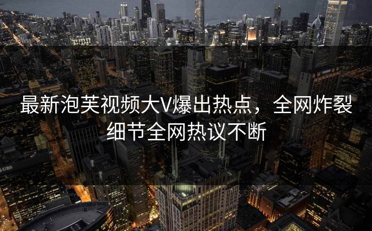 最新泡芙视频大V爆出热点，全网炸裂细节全网热议不断