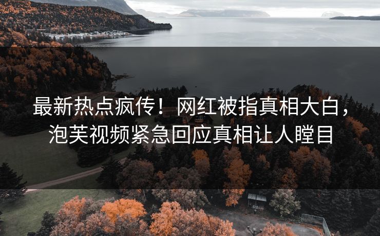 最新热点疯传！网红被指真相大白，泡芙视频紧急回应真相让人瞠目