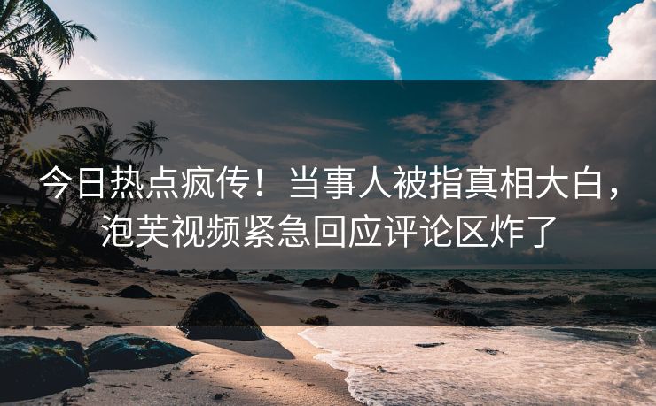 今日热点疯传！当事人被指真相大白，泡芙视频紧急回应评论区炸了