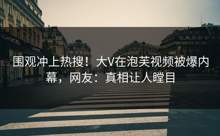 围观冲上热搜！大V在泡芙视频被爆内幕，网友：真相让人瞠目