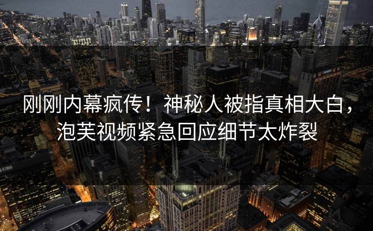 刚刚内幕疯传！神秘人被指真相大白，泡芙视频紧急回应细节太炸裂