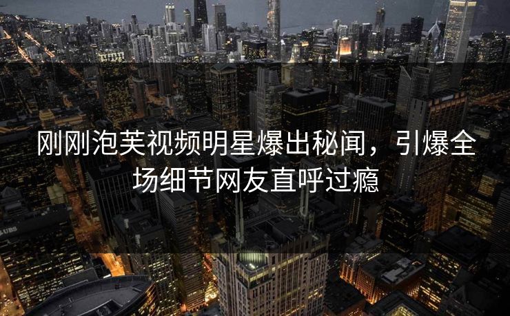 刚刚泡芙视频明星爆出秘闻，引爆全场细节网友直呼过瘾