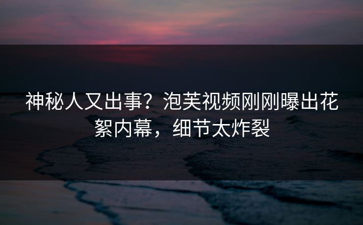 神秘人又出事？泡芙视频刚刚曝出花絮内幕，细节太炸裂