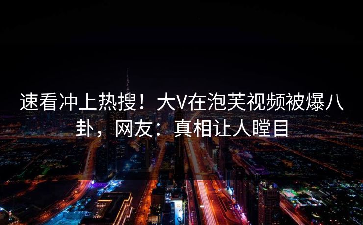 速看冲上热搜！大V在泡芙视频被爆八卦，网友：真相让人瞠目