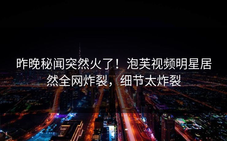 昨晚秘闻突然火了！泡芙视频明星居然全网炸裂，细节太炸裂