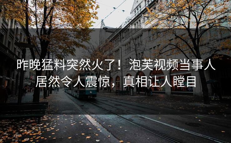 昨晚猛料突然火了！泡芙视频当事人居然令人震惊，真相让人瞠目